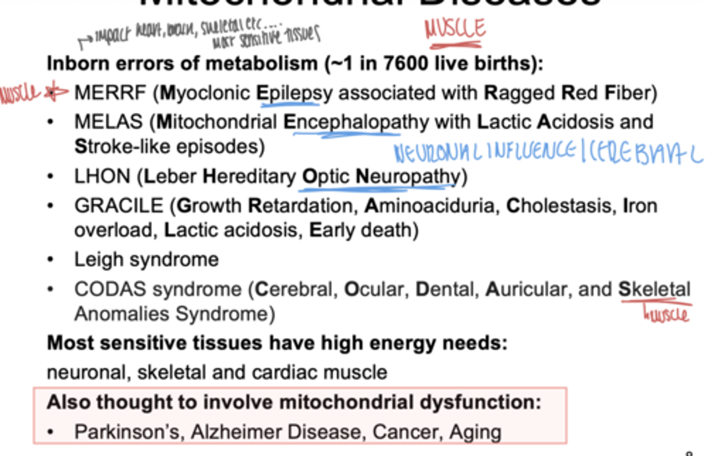 <p>- MERRF (Myoclonic Epilepsy associated with Ragged Red Fiber)</p><p>- MELAS ( Mitocohondrial Encephalopathy with Lactic Acidosis and Stroke-like episodes)</p><p>- LHON (Leber Hereditary Optic Neuropathy)</p><p>- GRACILE ( Growth Retardation, Aminoaciduria, Cholestasis, Iron overload, Lactic acidosis, Early death)</p><p>-Leigh syndrome</p><p>- CODAS (Cerebral, Ocular, Dental, Auricular, and Skeletal Anomalies Syndrome)</p>