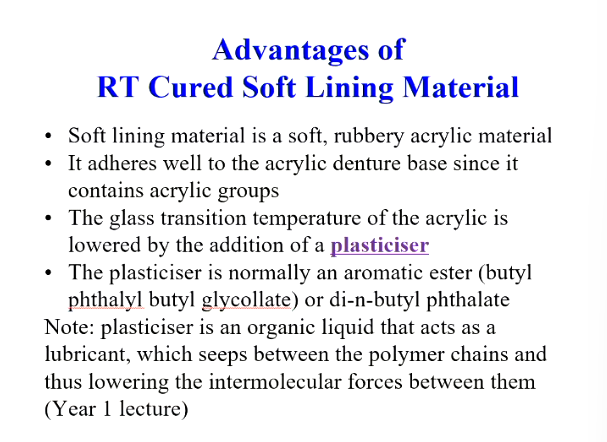 <ul><li><p>Soft lining material is soft, rubbery acrylic material</p></li><li><p>it adheres well to the acrylic denture base since it contains acrylic groups</p></li><li><p>Plasticisers&nbsp;reduce the glass transition temperature of the acrylic&nbsp;</p></li><li><p>aromatic ester or phthalate</p></li></ul><p>plasticisers are an<strong> organic liquid </strong>that act as a <strong>lubricant,</strong> which seeps/flows between polymer chains and thus lowering/weakening the intermolecular forces between them&nbsp;- doesn’t take part in the free radical polymerisation reaction </p>