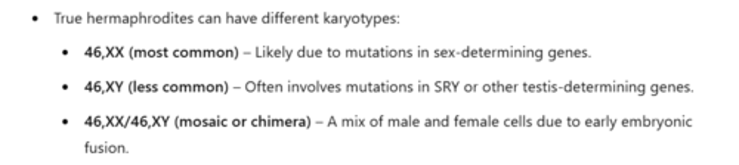 <p>True hermaphrodites can have different karyotypes:</p><p>- XY (less common)</p><p>- XX/XY (chimera- rare)</p><p>- XX (most common)</p>