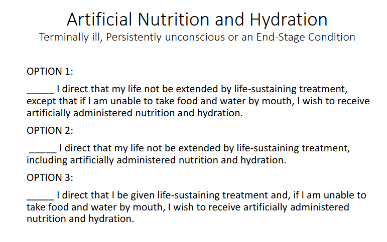 <p>Wishes for Terminally Ill, Persistently unconscious or an End-stage Condition - people need to answer what they want in terms of tubes being inserted into them to feed them articically or IV for Hydration</p>