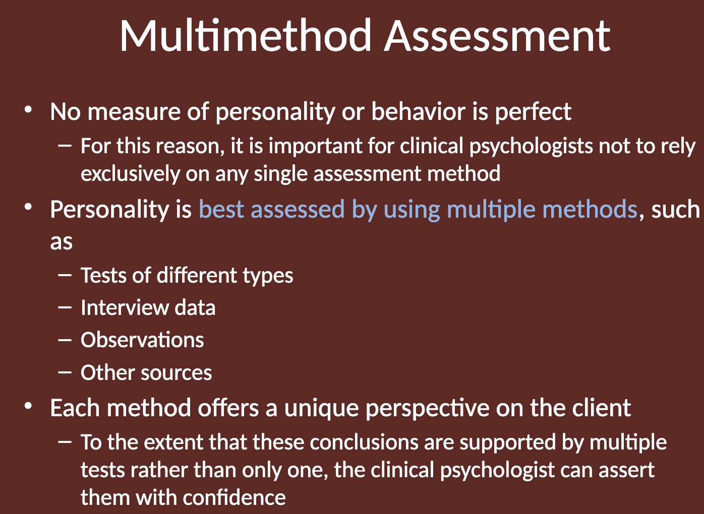 <p>No measure of personality or behavior is perfect. </p><p>Because of this, it is important for clinical psychologists not to rely exclusively on any single assessment method. Relying on just one method may lead to incomplete or biased conclusions. Using multiple assessment methods helps provide a more comprehensive and accurate understanding of the client's personality and behavior.</p>