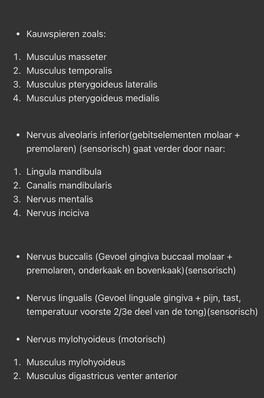 <ul><li><p>Kauwspieren zoals:</p></li></ul><ol><li><p>Musculus masseter</p></li><li><p>Musculus temporalis</p></li><li><p>Musculus pterygoideus lateralis</p></li><li><p>Musculus pterygoideus medialis</p><p></p></li></ol><ul><li><p>Nervus alveolaris inferior(gebitselementen molaar + premolaren) (sensorisch) gaat verder door naar:</p></li></ul><ol><li><p>Lingula mandibula</p></li><li><p>Canalis mandibularis</p></li><li><p>Nervus mentalis</p></li><li><p>Nervus inciciva</p></li></ol><p></p><ul><li><p>Nervus buccalis (Gevoel gingiva buccaal molaar + premolaren, onderkaak en bovenkaak)(sensorisch)</p><p></p></li><li><p>Nervus lingualis (Gevoel linguale gingiva + pijn, tast, temperatuur voorste 2/3e deel van de tong)(sensorisch)</p><p></p></li><li><p>Nervus mylohyoideus (motorisch)</p></li></ul><ol><li><p>Musculus mylohyoideus</p></li><li><p>Musculus digastricus venter anterior</p></li></ol><p></p>