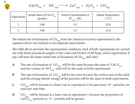 <p>The table above provides the experimental conditions used. If both experiments are carried out with finely powdered samples of the solid and 50.0mL of HCl(aq), which experiment, if any, will have the faster initial rate of formation of CO2(g) and why?</p>