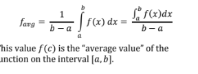 <p>If the function f(X) is continuous on [a,b] and the first derivative exists on the interval (a,b) then there exists a number x = c on (a,b) such that f<sub>avg</sub>= 1/(b-a) int<sub>a</sub><sup>b</sup> f(x)dx = int<sub>a</sub><sup>b</sup>f(x)dx/b-a</p><p>This value f(c ) is the “average value” of the ifunction on the integral [a,b]</p>