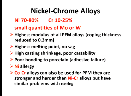 <ul><li><p>Highest modulus of all PFM alloys</p></li><li><p>0.3 mm</p></li><li><p>Highest</p></li><li><p>No sag</p></li><li><p>High casting shrinkage, poor </p></li><li><p>Poor bonding to porcelain - adhesive failure</p></li><li><p>Ni allergy</p></li><li><p>Co-Cr alloys can also be used for PFM - stronger and harder than Ni-Cr but still have similar problems with casting </p></li></ul><p></p>