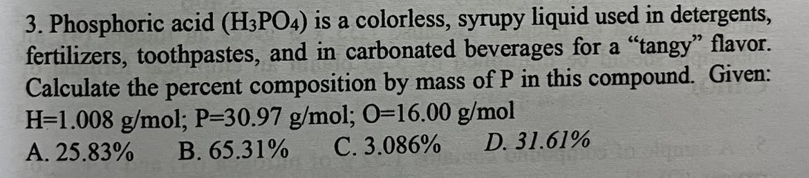 <p><span>Phosphoric acid (HPO) is a colorless, syrupy liquid used in detergents, fertilizers, toothpastes, and in carbonated beverages for a "tangy" flavor. Calculate the percent composition by mass of P in this compound. Given: H-1.008 g/mol; P=30.97 g/mol; 0-16.00 g/mol</span></p>