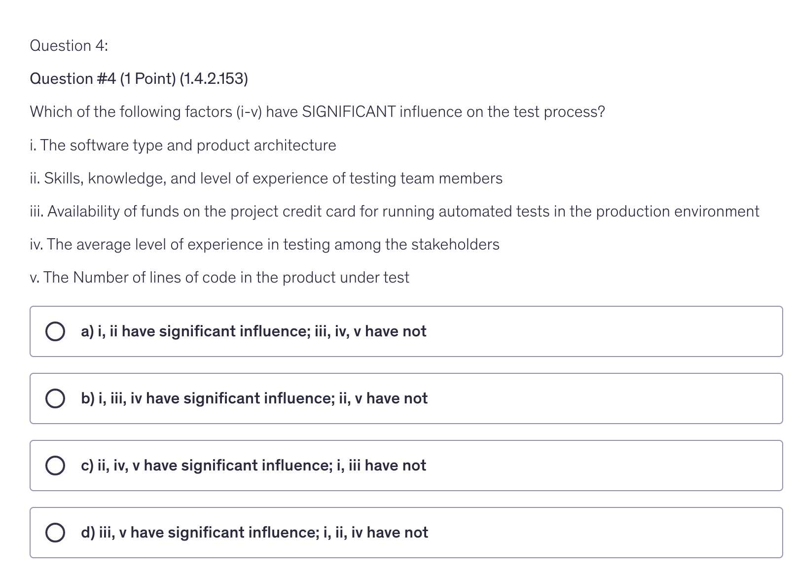 <p>Which of the following factors (i-v) have SIGNIFICANT influence on the test process?</p><p>i. The software type and product architecture</p><p>ii. Skills, knowledge, and level of experience of testing team members</p><p>iii. Availability of funds on the project credit card for running automated tests in the production environment</p><p>iv. The average level of experience in testing among the stakeholders</p><p>v. The Number of lines of code in the product under test</p>