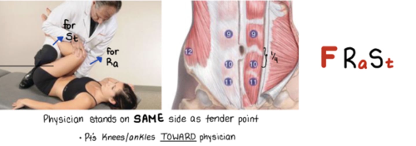 <p>F Ra St</p><p>TP @ 1/4 from umbilicus to pubic symphysis</p><p>Physician on SAME side as TP</p><p>Pt crosses legs</p><p>Knees and ankles to me</p><p>Ra = bring knees toward physician</p><p>rotates pelvis toward so that torso rotates AWAY from TP</p><p>St = bring ankles toward physician</p>