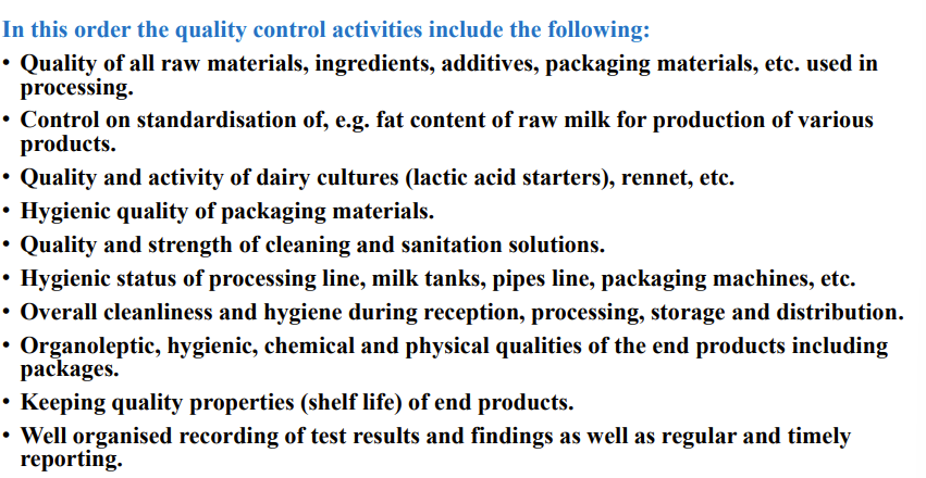 <p><strong>control in dairy industry</strong></p><p><strong>1. Production holding (dairy farms):</strong> Individual milk samples: • visual testing for quality of first milk squirts, • mastitis California test • conductivity of milk, • antibiotic resisues</p><p>Bulk milk samples: Always before milk colection and transport of milk (residues of antibiotics) (1 a month somatic cell)</p><p><strong>2. Processing establishment</strong> (dairy plant) </p><p>• Input control (raw milk).. </p><p>• Intermediate control (during manufacturing process). </p><p>• Output control (final products).</p><p></p><p><strong>Milk reception</strong></p><ul><li><p>Milk testing – „transport sample“</p></li></ul><ul><li><p>Antibiotic residues: as well as composition of milk, appearence + acidity test</p></li></ul><p></p><p>(quality control during manufacturing process)</p><p>•<strong><em> phosphatase test + peroxidase tes</em></strong>t (efficiency of heat treatment of milk),</p><ul><li><p>salt content</p></li><li><p>fat</p></li><li><p>h2o</p></li><li><p>acidity</p></li></ul><p>(final products): </p><p>• sensory evaluation </p><p>• physico-chemical properties, </p><p>• microbiology</p><p></p><p>If you send the sample out 3 layers of bags to ensure safe transport (2 bag + paper)</p><p></p><p>T<strong>emperature of milk during transpor</strong>t – less than 10 °C</p><p>Milk should be processed within 36 hours after arrival to a dairy plant.</p><p></p><p><strong>Hygien control</strong></p><ul><li><p>the space and utensels</p></li><li><p>quality control (everithing milk control)</p></li><li><p>regulatory control</p></li><li><p>monitory control</p></li><li><p>microbiological control</p></li><li><p>document are in place</p></li></ul><p></p><p></p>