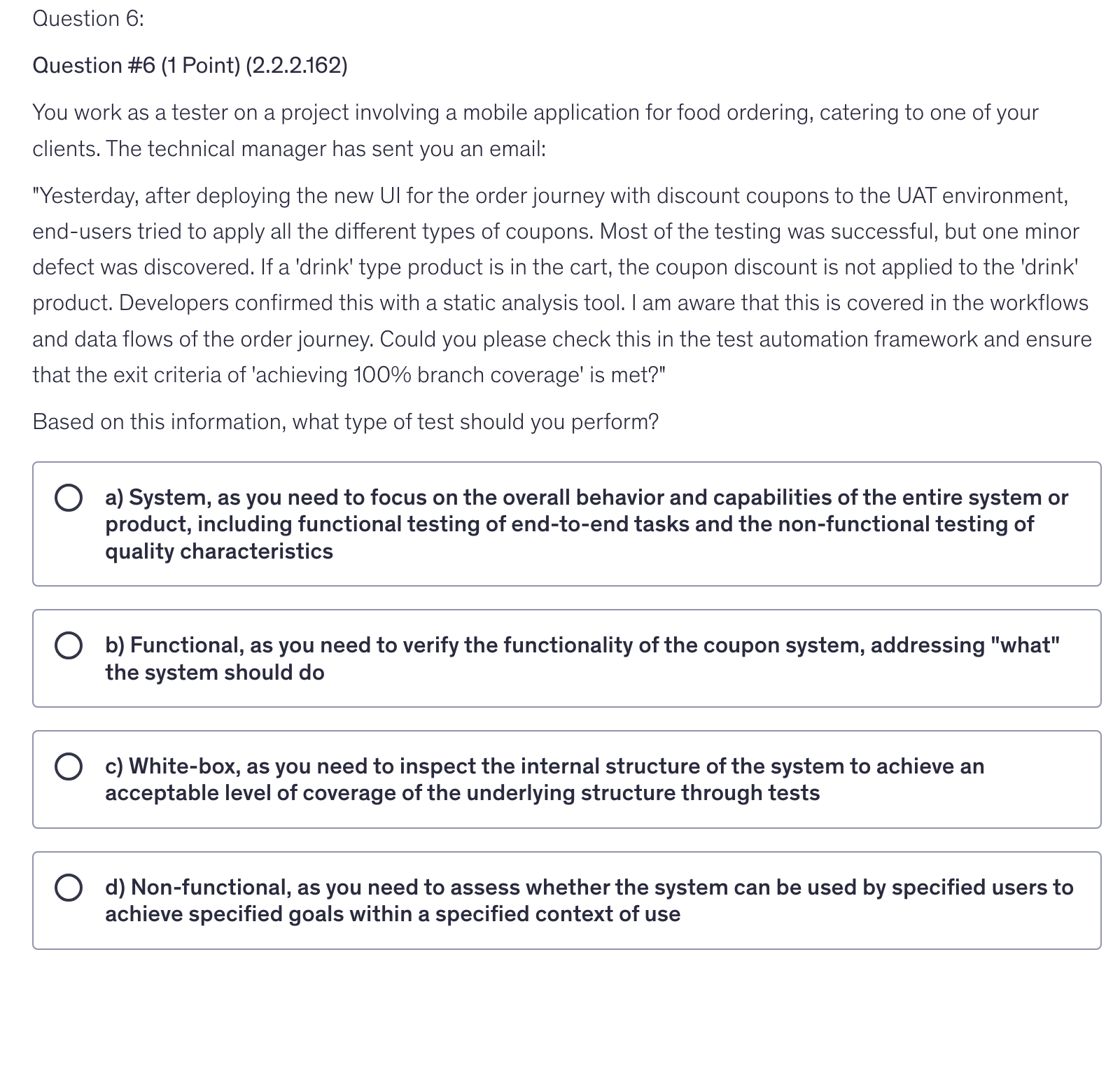 <p>You work as a tester on a project involving a mobile application for food ordering, catering to one of your clients. The technical manager has sent you an email:</p><p>"Yesterday, after deploying the new UI for the order journey with discount coupons to the UAT environment, end-users tried to apply all the different types of coupons. Most of the testing was successful, but one minor defect was discovered. If a 'drink' type product is in the cart, the coupon discount is not applied to the 'drink' product. Developers confirmed this with a static analysis tool. I am aware that this is covered in the workflows and data flows of the order journey. Could you please check this in the test automation framework and ensure that the exit criteria of 'achieving 100% branch coverage' is met?"</p><p>Based on this information, what type of test should you perform?</p>