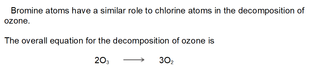 <ul><li><p>Write two equations to show how bromine atoms (Br·) act as a catalyst in the decomposition of ozone</p></li><li><p>Explain how these two decomposition equations show that bromine atoms behave as a catalyst</p></li></ul><p></p>