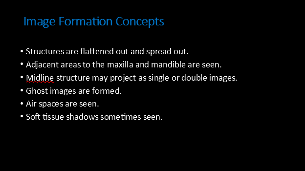 <p><strong><u> Image Formation Concepts:</u></strong></p><ul><li><p><strong><mark data-color="yellow" style="background-color: yellow; color: inherit">Structures are flattened out and spread out.</mark></strong></p></li><li><p>Adjacent areas to the maxilla and mandible are seen.</p></li><li><p><strong><mark data-color="yellow" style="background-color: yellow; color: inherit">Midline structure may project as single or double images.</mark></strong></p></li><li><p>Ghost images are formed.</p></li><li><p>Air spaces are seen.</p></li><li><p>Soft tissue shadows sometimes seen.</p></li></ul><p></p>