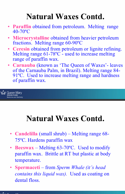 <ul><li><p><strong>Paraffin</strong> - obtained from petroleum (mainly - everything else are additions)</p></li><li><p><strong>Microcrystalline</strong> - obtained from heavier petroleum fractions</p></li><li><p><strong>Ceresin</strong> - obtained from petroleum or lignite refining - M</p></li><li><p><strong>Carnauba</strong> - leaves of Carnauba palm in Brazil - M, H</p></li><li><p><strong>Candelilla </strong>- small shrub H</p></li><li><p><strong>Beeswax </strong>- Brittle at RT but plastic at body temp</p></li><li><p><strong>Spermaceti </strong>- sperm whale - coating on dental floss</p></li></ul><p>M - increases melting point of paraffin</p><p>H - increases hardness of paraffin</p>