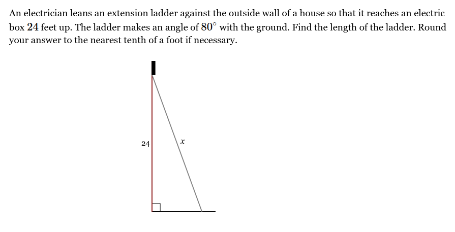 <p>An electrician leans an extension ladder against the outside wall of a house so that it reaches an electric box <span style="font-family: KaTeX_Main, "Times New Roman", serif; line-height: 1.2; font-size: 1.21em;"><span>24</span></span> feet up. The ladder makes an angle of <span style="font-family: KaTeX_Main, "Times New Roman", serif; line-height: 1.2; font-size: 1.21em;"><span>80∘</span></span> with the ground. Find the length of the ladder. Round your answer to the nearest tenth of a foot if necessary.</p>