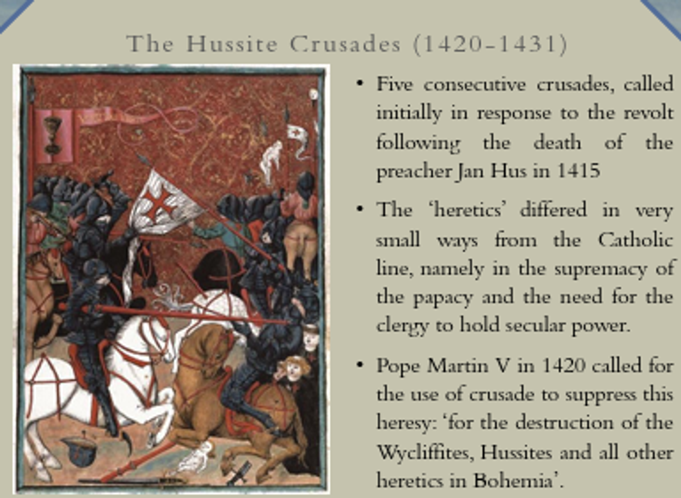 <p>increasingly, any military effort against schismatics/non-Catholics supp. by Papacy could be defined as such</p><ul><li><p>(end MA) Hussite revolt in Kingdom Bohemia treated as v/sim. sort of war</p></li></ul><p>Jan Hus had demanded church consist of all those who fervently believed in God &amp; JC; that clergy &amp; Pope were no better than any other type of man (think last week’s readings)</p><p>clergy demanded priests be stripped of their secular power, made territorial gains in Bohemia</p><p>No fewer than four subsequent crusades declared against these hussites</p><p>Papal bull issued against them; all heretics in Bohemia</p>