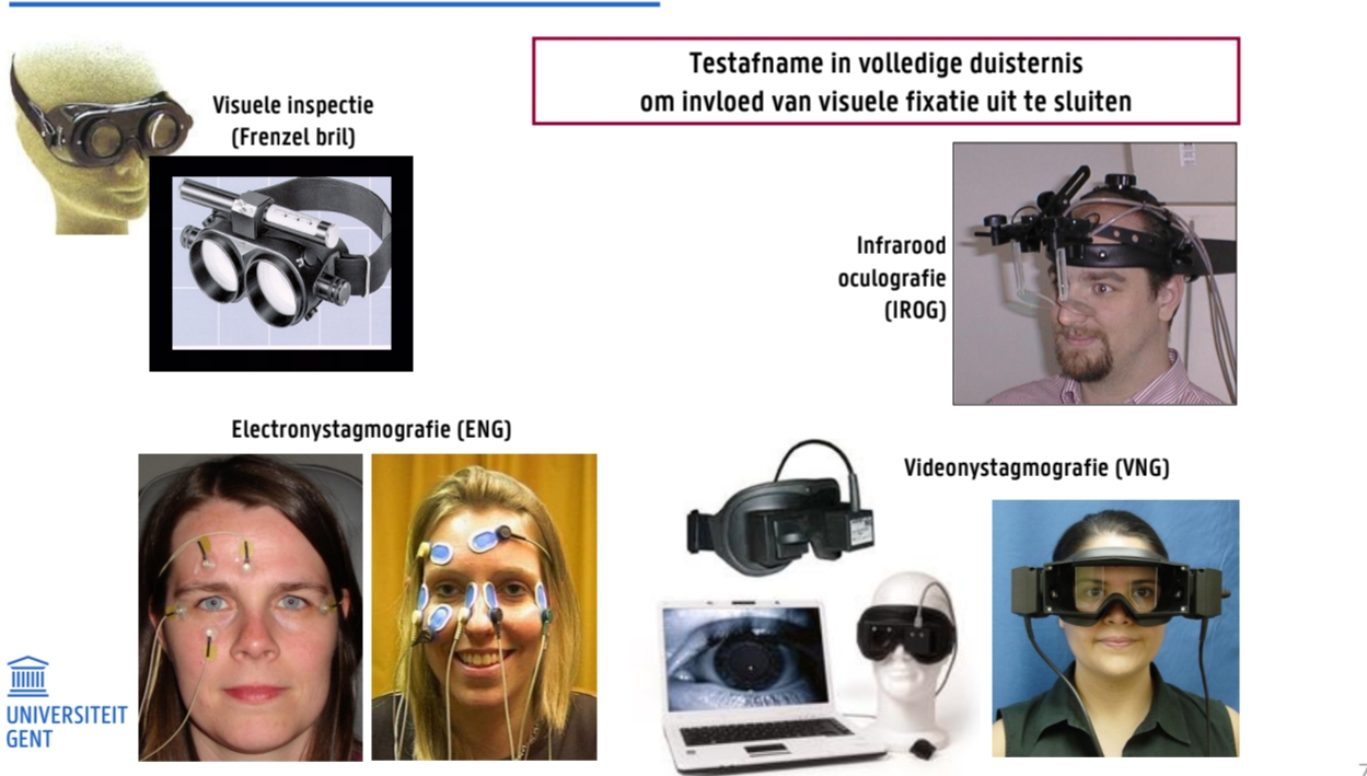 <p>Testafname in volledige duisternis om invloed van visuele fixatie uit te sluiten</p><ul><li><p>Visuele inspectie (Frenzel bril) → troebel glas om visuele fixatie tegen te gaan</p></li><li><p>Electronystagmografie (ENG)</p></li><li><p>Infrarood oculografie (IROG)</p></li><li><p>Videonystagmografie (VNG)</p></li></ul><p></p>