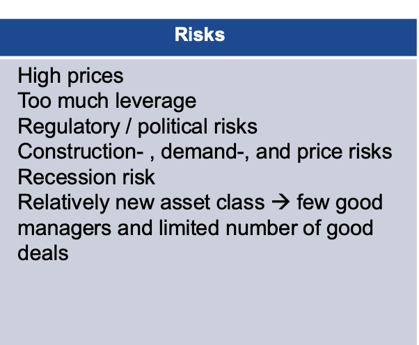 <p>High prices</p><p class="p1"><span data-name="black_small_square" data-type="emoji">▪</span> Too much leverage</p><p class="p1"><span data-name="black_small_square" data-type="emoji">▪</span> Regulatory / political risks</p><p class="p1"><span data-name="black_small_square" data-type="emoji">▪</span> Construction-</p><p class="p1">, demand-, and price risks</p><p class="p1"><span data-name="black_small_square" data-type="emoji">▪</span> Recession risk</p><p class="p1"><span data-name="black_small_square" data-type="emoji">▪</span> Relatively new asset class → few good</p><p class="p1">managers and limited number of good</p><p class="p1">deals</p>