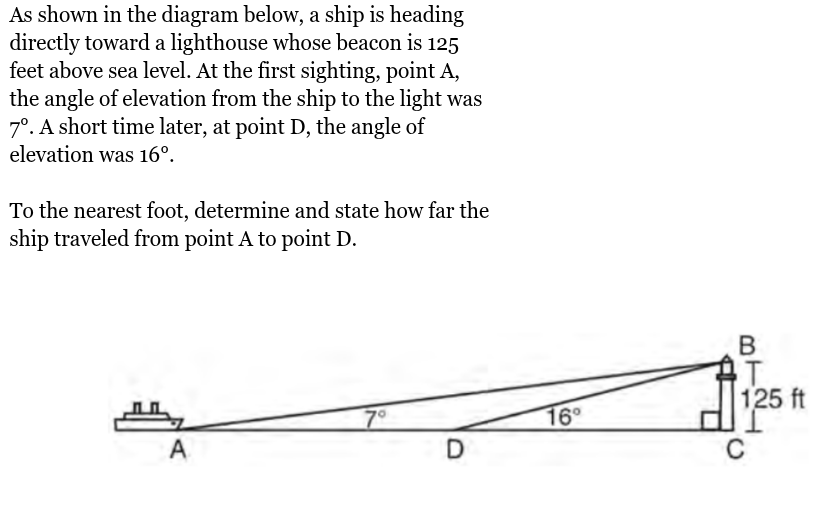 <p>As shown in the diagram below, a ship is heading<br>directly toward a lighthouse whose beacon is 125<br>feet above sea level. At the first sighting, point A,<br>the angle of elevation from the ship to the light was<br>7°. A short time later, at point D, the angle of<br>elevation was 16°.<br><br>To the nearest foot, determine and state how far the<br>ship traveled from point A to point D.</p>