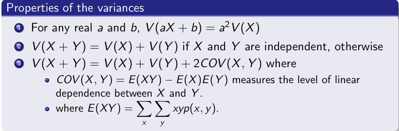 <p>For any real a and b, V(aX +b) = a2V(X) <br> V(X +Y)=V(X)+V(Y) if X and Y are independent, otherwise <br>V(X +Y)=V(X)+V(Y)+2COV(X,Y) where COV(X,Y) = E(XY)−E(X)E(Y) measures the level of linear dependence between X and Y.</p>