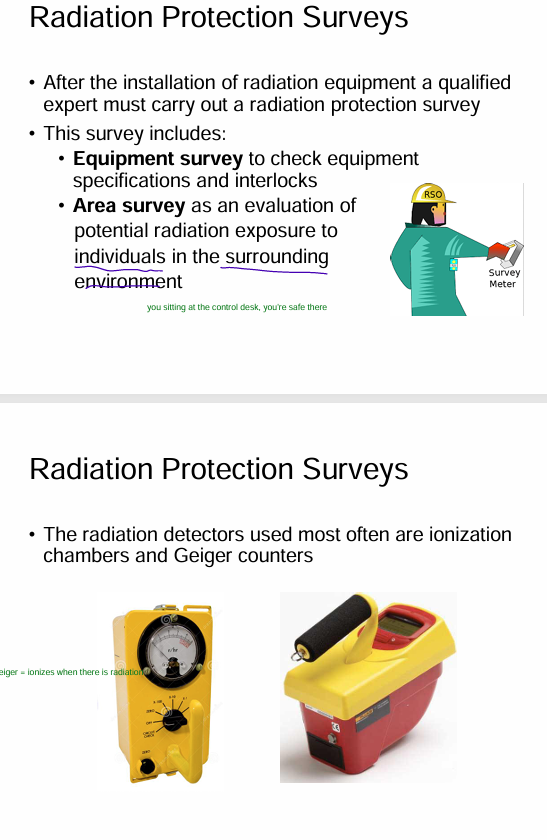 <p><span style="color: yellow"><strong>1) equipment survey</strong></span> = check equipment specs + interlocks</p><p><span style="color: yellow"><strong>2) area survey </strong></span>= evaluate potential radiation exposure to individuals + surrounding environment <br><span style="color: purple">- use GEIGER COUNTER</span></p>