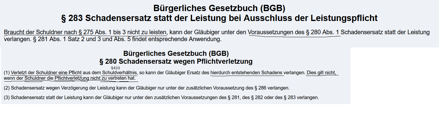 <p>§283 BGB<br>Braucht der Schuldner nach § 275 Abs. 1 bis 3 nicht zu leisten, kann der Gläubiger unter den Voraussetzungen des § 280 Abs. 1 Schadensersatz statt der Leistung verlangen<br><br><span style="color: purple;">Eine Fristsetzung ist Im Gegensatz zu § 281 BGB (Schadensersatz statt der Leistung bei Nicht- oder Schlechtleistung) nicht erforderlich</span><br></p><p>§ 276 BGB<br>1) Der Schuldner hat <span style="color: rgb(244, 182, 0);">Vorsatz und Fahrlässigkeit </span>zu vertreten, wenn eine strengere oder mildere Haftung weder bestimmt noch aus dem sonstigen Inhalt des Schuldverhältnisses, insbesondere aus der Übernahme einer Garantie oder eines Beschaffungsrisikos, zu entnehmen ist. Die Vorschriften der §§ 827 und 828 finden entsprechende Anwendung.<br><br><br>§ 280 BGB<br>(1) <span style="color: blue;">Verletzt der Schuldner eine Pflicht a</span>us dem <span style="color: red;">Schuldverhältnis</span>, so kann der Gläubiger Ersatz des hierdurch entstehenden <span style="color: green;">Schadens </span>verlangen. Dies gilt nicht, wenn der <span style="color: rgb(0, 206, 204);">Schuldner </span>die <span style="color: rgb(0, 185, 199);">Pflichtverletzung </span>nicht zu <span style="color: rgb(0, 197, 195);">vertreten </span>hat.<br><br><br>Voraussetzungen<br>— <span style="color: rgb(252, 0, 189);">Unmöglichkeit der geschuldeten Leistung</span><br>— <span style="color: red;">Bestehen eines Schuldverhältnissess:</span> (<span style="color: purple;">basiert i. d. R. auf wirksamen Vertag (z. B: Kaufvertrag)</span></p><p>— <span style="color: rgb(0, 191, 199);">Verschulden</span>; <span style="color: rgb(227, 188, 8);">Vorsatz und Fahrlässigkeit</span></p><p>—<span style="color: green;"> Schaden</span><span style="color: purple;"><em> ( =Vermögenseinbusse, auch indirekt wie z.B. Fahrtkosten )</em></span><br></p><p></p><img src="https://knowt-user-attachments.s3.amazonaws.com/6433c52d-5cbe-4ece-8c3e-141b4e9a703d.png" data-width="100%" data-align="center"><p></p><p></p>