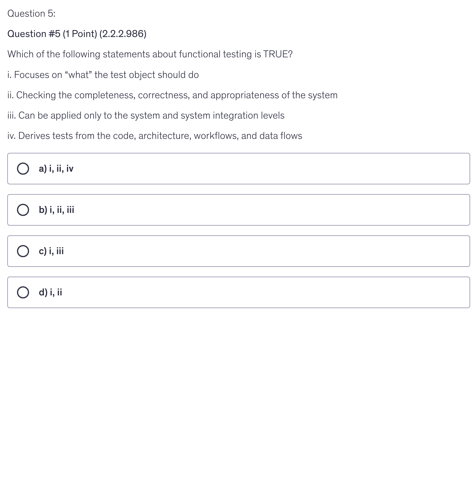 <p>Which of the following statements about functional testing is TRUE?</p><p>i. Focuses on “what” the test object should do</p><p>ii. Checking the completeness, correctness, and appropriateness of the system</p><p>iii. Can be applied only to the system and system integration levels</p><p>iv. Derives tests from the code, architecture, workflows, and data flows</p>