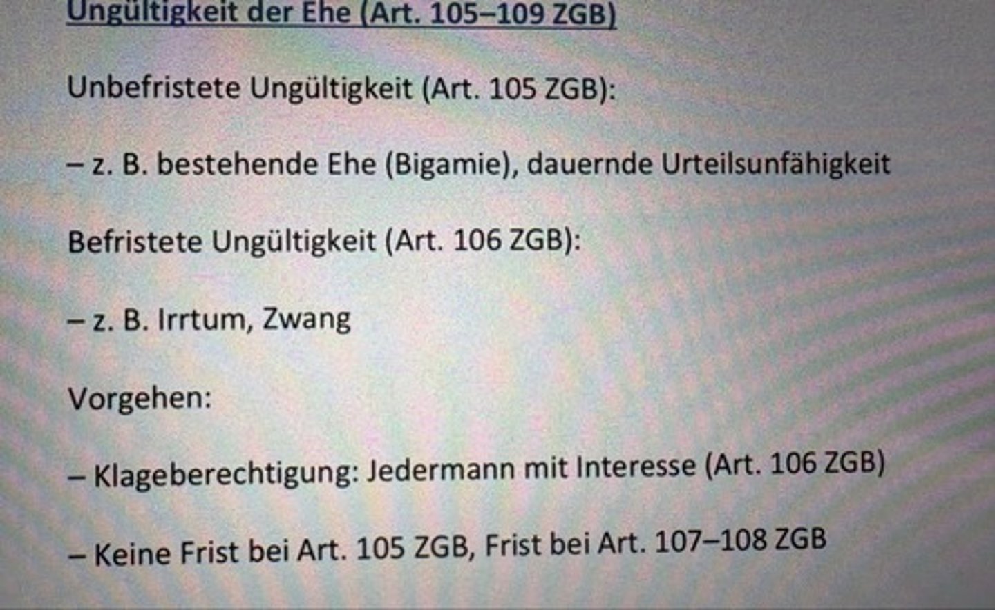 <p>Unbefristete Ungültigkeit (Art. 105 ZGB):</p><p>- z. B. bestehende Ehe (Bigamie), dauernde Urteilsunfähigkeit</p><p>Befristete Ungültigkeit (Art. 106 ZGB):</p><p>- z. B. Irrtum, Zwang</p><p>Vorgehen:</p><p>- Klageberechtigung: Jedermann mit Interesse (Art. 106 ZGB)</p><p>- Keine Frist bei Art. 105 ZGB, Frist bei Art. 107-108 ZGB</p>