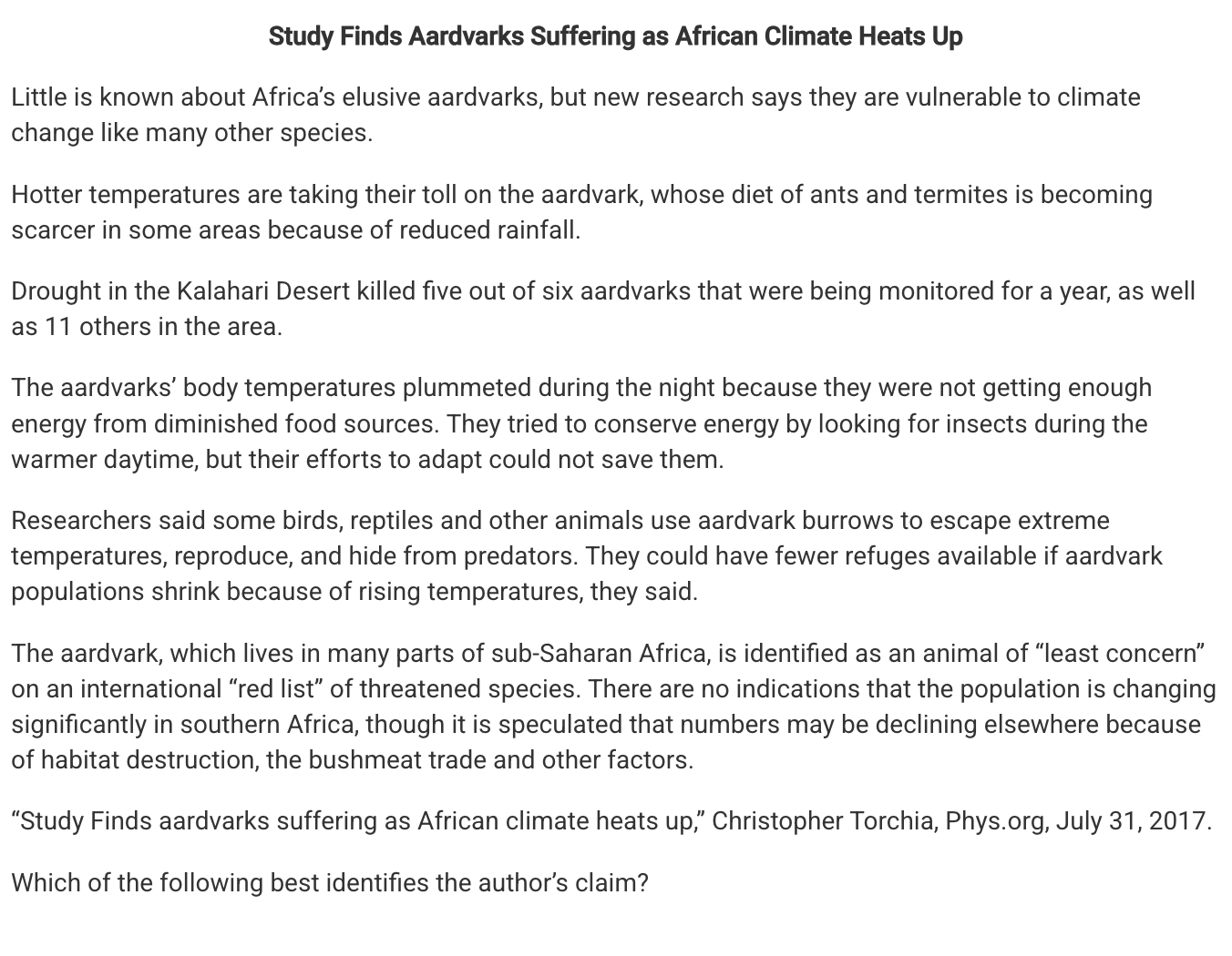<p>Which of the following best identifies the author’s claim?</p><p><strong>A</strong></p><p class="choice_paragraph">Aardvarks are shifting the location of their territories as a response to global climate change.</p><p><strong>B</strong></p><p class="choice_paragraph">Aardvarks are a keystone species and their decline could have a trophic cascade effect on the ecosystem.</p><p><strong>C</strong></p><p class="choice_paragraph">The loss of aardvarks described in the study was an isolated incident because most aardvark populations are increasing globally.</p><p><strong>D</strong></p><p class="choice_paragraph">Providing aardvarks with more burrows will help them maintain their body temperature and increase survival rates.</p>
