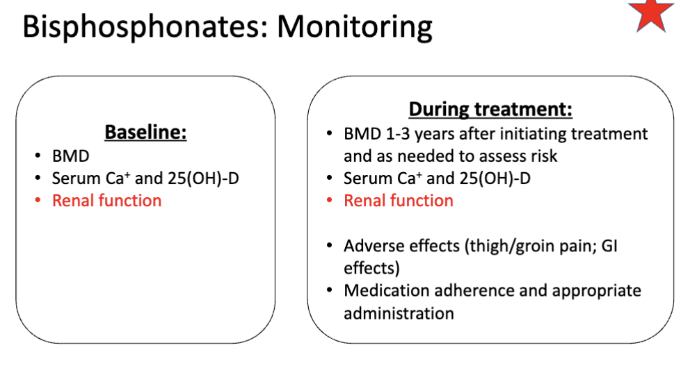 <ol><li><p><span>BMD <u>1-3 years</u> after initiating treatment then <u>as needed</u> </span></p></li><li><p><span>Serum Ca+ and 25(OH)-D</span></p></li><li><p><strong>Renal function (IMPORTANT)</strong></p></li><li><p><span>Adverse effects (thigh/groin pain; GI effects)</span></p></li><li><p><span>Medication adherence and appropriate administration (duh)</span></p></li></ol><p></p>