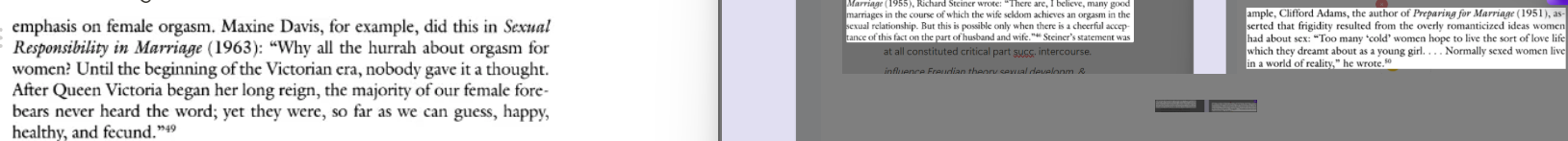 <p><mark data-color="blue" style="background-color: blue; color: inherit">Concept </mark><strong><mark data-color="blue" style="background-color: blue; color: inherit">mutual orgasm</mark></strong><mark data-color="blue" style="background-color: blue; color: inherit"> initially important but later diminished in favor of </mark><span style="color: blue"><strong><mark data-color="blue" style="background-color: blue; color: inherit"><span data-name="male" data-type="emoji">♂</span>-centric</mark></strong></span><mark data-color="blue" style="background-color: blue; color: inherit"> views sexuality…</mark></p><p>(<mark data-color="purple" style="background-color: purple; color: inherit">Elaine Tyler May</mark>) Influenced by Freudian theory sexual developm. &amp; ‘vaginal orgasm’, <span style="color: blue">redefined ‘normal’ <span data-name="female" data-type="emoji">♀</span> as <strong><s>orgasmic</s></strong> &amp; sexually <strong><s>functional</s></strong></span></p><ul><li><p><span data-name="woman" data-type="emoji">👩</span> → intended aud. for instruction &amp; response. for own climax, <span data-name="person_in_tuxedo" data-type="emoji">🤵</span>’s <s>fidelity</s> &amp; keep. her genitals odour-free.</p><ul><li><p>Decline in import. clitoral stimulation</p></li></ul></li><li><p>Locus sexual sensitivity ← <span data-name="female" data-type="emoji">♀</span> to <span data-name="male" data-type="emoji">♂</span></p><ul><li><p><span data-name="man" data-type="emoji">👨</span><span style="color: inherit"> ↑ fragile &amp; sexually vuln. (sexuality subject to <s>function</s> &amp; <s>extricably</s> entangled w/his sense self-worth) - emasculat.</span></p></li><li><p><mark data-color="yellow" style="background-color: yellow; color: inherit">Eustace Chesser’s </mark><em><mark data-color="yellow" style="background-color: yellow; color: inherit">Love W/o Fear: How to Achieve Sex Happin. in Marriage</mark> </em>(1947): women who couldn’t attain orgasm should learn how to simulate climax (R48).</p></li></ul></li></ul><p></p>