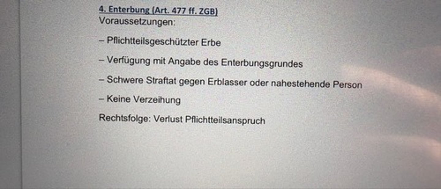 <p>Voraussetzungen:</p><p>- Pflichtteilsgeschützter Erbe</p><p>- Verfügung mit Angabe des Enterbungsgrundes</p><p>- Schwere Straftat gegen Erblasser oder nahestehende Person</p><p>- Keine Verzeihung</p><p>Rechtsfolge: Verlust Pflichtteilsanspruch</p>