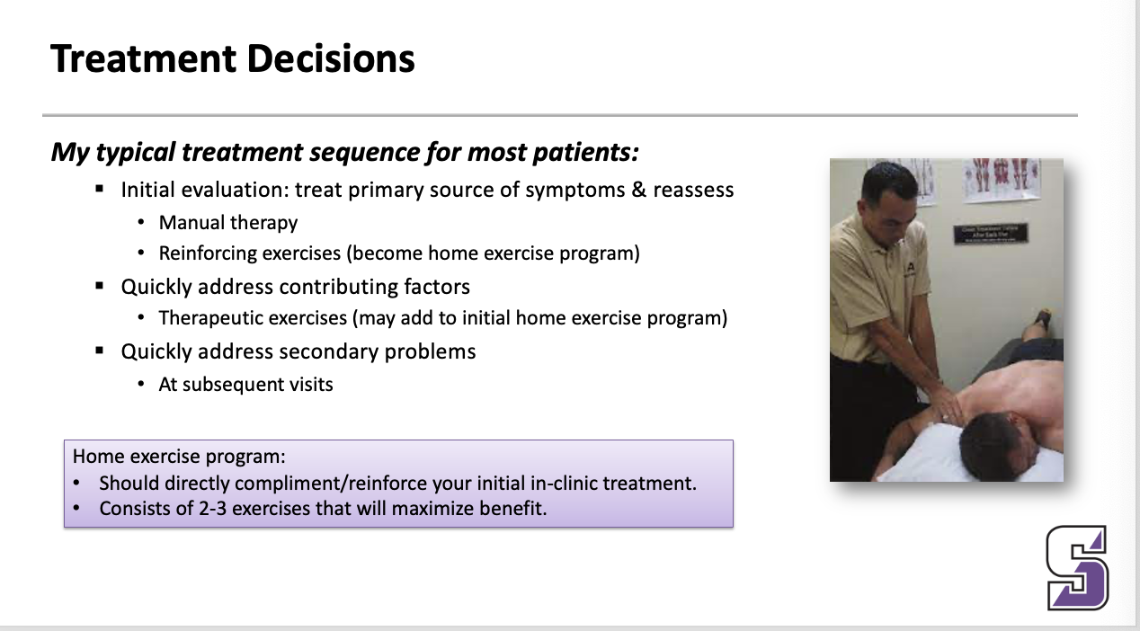 <p><span><strong><em>My typical treatment sequence for most patients:</em></strong></span></p><ul><li><p><span>Initial evaluation: treat primary source of symptoms &amp; reassess</span></p><ul><li><p><span>Manual therapy</span></p></li><li><p><span>Reinforcing exercises (become home exercise program)</span></p></li></ul></li><li><p><span>Quickly address contributing factors</span></p><ul><li><p><span>Therapeutic exercises (may add to initial home exercise program)</span></p></li></ul></li><li><p><span>Quickly address secondary problems</span></p><ul><li><p><span>At subsequent visits</span></p></li></ul></li></ul><p></p>