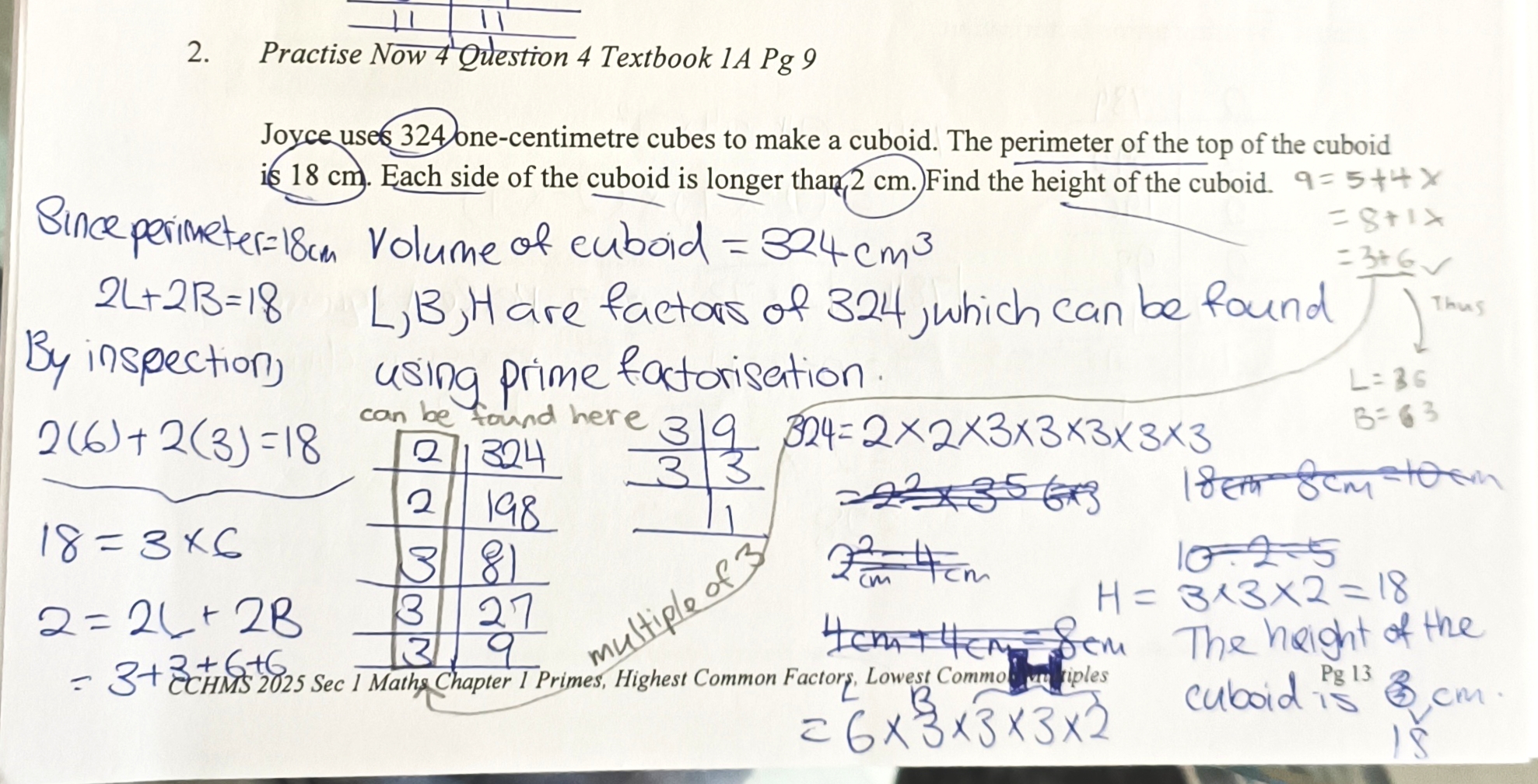 <ul><li><p>REPEATED DIVISION (324= 2x2x3x3x3x3x3)</p></li><li><p class="has-focus">The length and breath of the cuboid must be a multiple of 3. </p></li></ul><p>Length + Breath of the cuboid = 18 / 2</p><p></p><p> = 9</p><p></p><p>9 = 5 + 4 x</p><p></p><p> = 8 + 1 x</p><p></p><p> = 3 + 6 o</p><p></p><p>Thus, length = 6, breath = 3</p><p></p><p>Now find the height of the cuboid</p><p></p><p>OR</p><p></p><p>Since perimeter = 18 cm</p><p></p><p>2L + 2B = 18</p><p></p><p>By inspection, </p><p></p><p>2(6) + 2(3) =18</p><p></p><p>18 = 3 x 6</p><p></p><p>324 = 2x2x3x3x3x3x3</p><p></p><p> = 6(L) x 3(B) x 3(H) x3(H) x 2(H)</p><p></p><p>The height of the cuboid is 18 cm.</p><p></p>
