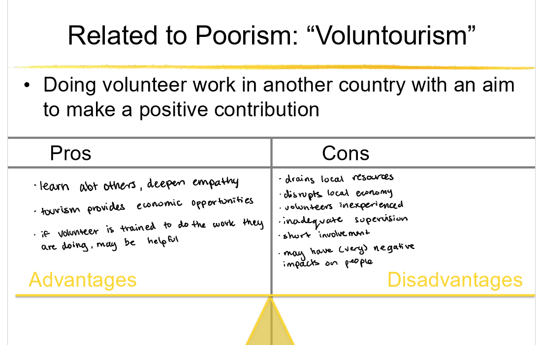 <p><strong>Poorism </strong></p><ul><li><p>Raises awareness among visitors about global poverty.</p></li><li><p>Can create empathy and motivate future advocacy or donations.</p></li><li><p>Generates some income for local communities through tourism.</p></li></ul><p></p><ul><li><p>Can exploit vulnerable communities for the tourist experience.</p></li><li><p>Often lacks long-term benefit or sustainability for locals.</p></li><li><p>Reinforces stereotypes and a savior mentality.</p></li><li><p>Visitors may leave with simplified or distorted views of poverty.</p></li></ul><p></p><p><strong>Building Latrines</strong></p><p><strong>Pros:</strong></p><p></p><ul><li><p>Improves sanitation and reduces the spread of disease.</p></li><li><p>Encourages dignity, safety, and privacy—especially for women.</p></li><li><p>Can reduce open defecation when paired with education.</p></li><li><p>Inexpensive compared to other infrastructure.</p></li></ul><p></p><p><strong>Cons:</strong></p><p></p><ul><li><p>If not maintained, latrines can become unusable or hazardous.</p></li><li><p>May be built without proper community input or usage training.</p></li><li><p>Doesn’t guarantee behavior change without hygiene education.</p></li><li><p>Poor design can contaminate groundwater if improperly placed.</p></li></ul><p></p><p><strong>Building Wells</strong></p><p><strong>Pros:</strong></p><p></p><ul><li><p>Provides access to clean water, improving health outcomes.</p></li><li><p>Reduces time spent (especially by women/children) fetching water.</p></li><li><p>Supports agriculture and local economic activity.</p></li><li><p>Helps prevent waterborne diseases.</p></li></ul><p></p><p><strong>Cons:</strong></p><p></p><ul><li><p>Wells can run dry or become contaminated if not maintained.</p></li><li><p>May create dependency if local capacity to repair is not built.</p></li><li><p>Some areas have groundwater with unsafe levels of fluoride/arsenic.</p></li><li><p>Projects may fail if communities aren’t involved in planning.</p></li></ul><p></p>