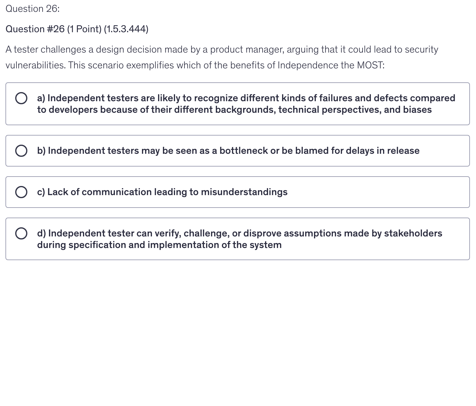 <p>A tester challenges a design decision made by a product manager, arguing that it could lead to security vulnerabilities. This scenario exemplifies which of the benefits of Independence the MOST:</p>