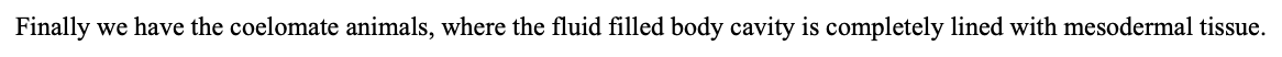 The body cavity in animals is known as the coelom (pronounced \[*see-luh m*\]).

These animals without a coelom are known as acoelomate.

           

The next group of organisms are the pseudocoelomates like nematodes. These critters do have a fluid-filled body cavity, but it’s lined on the outer side by mesodermal tissue and on the inside by endodermal tissue.

           

Finally we have the coelomate animals, where the fluid filled body cavity is completely lined with mesodermal tissue.

   