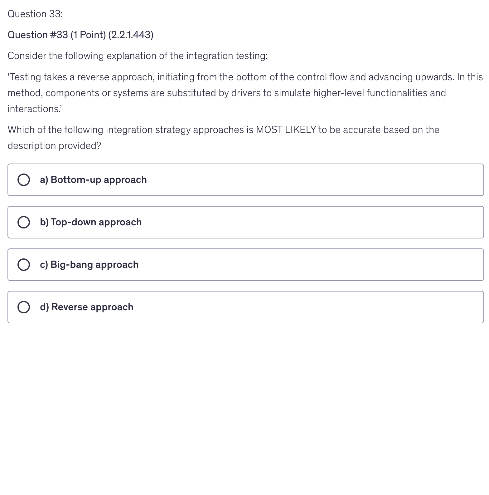 <p>Consider the following explanation of the integration testing:</p><p>‘Testing takes a reverse approach, initiating from the bottom of the control flow and advancing upwards. In this method, components or systems are substituted by drivers to simulate higher-level functionalities and interactions.’</p><p>Which of the following integration strategy approaches is MOST LIKELY to be accurate based on the description provided?</p>