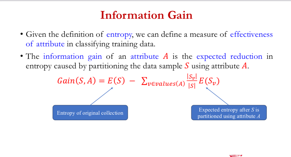 <p>give  definition of entropy, can define a measure of effectiveness of attribute in classifying training data</p><p></p><p>info gain of an attribute A = expected reduction in entropy caused by partitioning the data sample S using attribute A</p><p></p><p>𝐺𝑎𝑖𝑛 𝑆, 𝐴 = 𝐸 (𝑆) − ∑ _ 𝑣∈𝑣𝑎𝑙𝑢𝑒𝑠(𝐴) |𝑆𝑣|/|𝑆| * 𝐸(𝑆𝑣)</p>