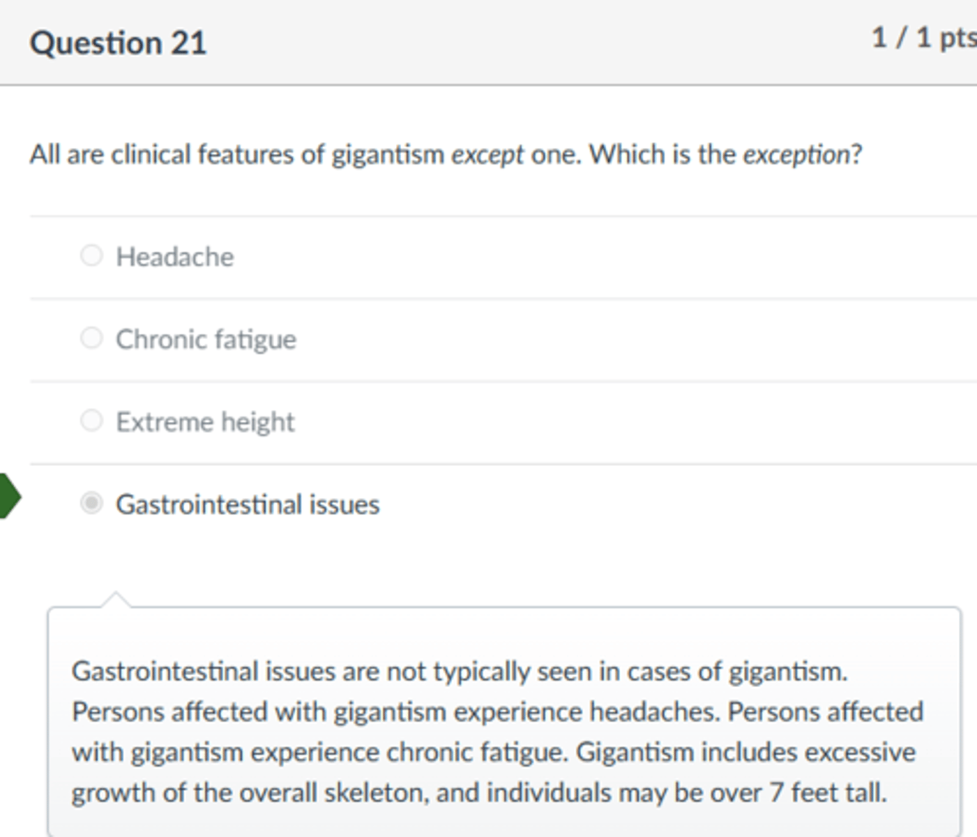 <p>Gastrointestinal issues</p><p>Gastrointestinal issues are not typically seen in cases of gigantism. Persons affected with gigantism experience headaches. Persons affected with gigantism experience chronic fatigue. Gigantism includes excessive growth of the overall skeleton, and individuals may be over 7 feet tall.</p>