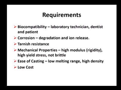 <ul><li><p>Biocompatible - lab tech, dentist and pt</p></li><li><p>Corrosion - degradation and ion release</p></li><li><p>Tarnish resistant - change in colour</p></li><li><p>Mechanical properties - high modulus and yield stress, not brittle</p></li><li><p>East of casting - low Mp and high density (easier to flow and remove any air)</p></li><li><p>Low cost</p></li></ul><p>modulus means</p>