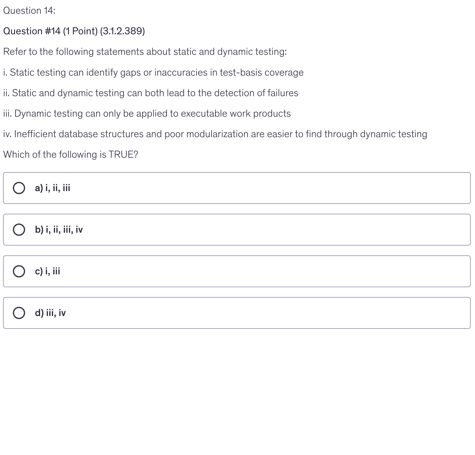 <p>Refer to the following statements about static and dynamic testing:</p><p>i. Static testing can identify gaps or inaccuracies in test-basis coverage</p><p>ii. Static and dynamic testing can both lead to the detection of failures</p><p>iii. Dynamic testing can only be applied to executable work products</p><p>iv. Inefficient database structures and poor modularization are easier to find through dynamic testing</p><p>Which of the following is TRUE?</p>