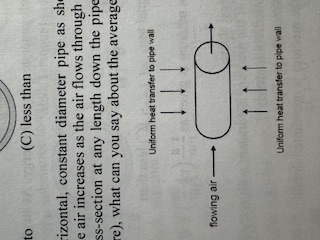 <p>Air is flowing steadily through a horizontal, constant diameter pipe as shown below. The pipe wall is heated uniformly so that the temperature of the air increases as the air flows through the pipe. You may assume that the air temperature is constant across the cross-section at any length down the pipe. If the air pressure remains constant (pressure drop is small enough to ignore), what can you say about the average velocity of air in the pipe?</p><p>A) velocity remains constant because pipe is rigid so air can’t expand or change density</p><p>B) velocity will increase in the flow direction because density decreases as air temperature increases</p><p>C) velocity remains constant since flow is steady</p><p>D) velocity will increase because increased temperature indicates the air molecules are moving faster and have higher kinetic energy</p><p>E) velocity will decrease because hot pipe walls will increase friction in flowing air</p>