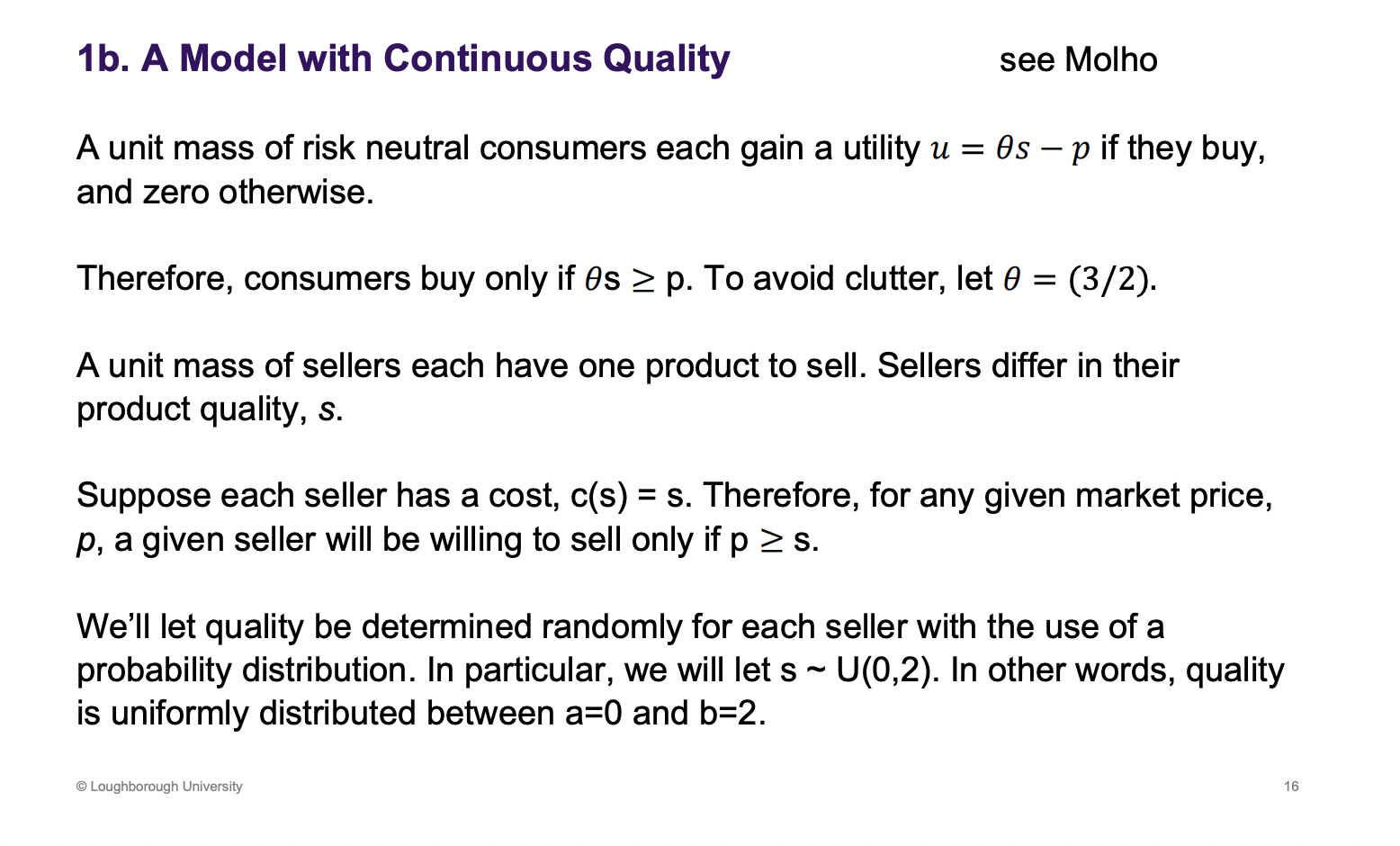 <p>Continuous quality rather than high or low quality.</p><p>Unit mass - lots of lots of little consumers, what they add up to doesn’t matter. In aggregate they add up to 1.</p><p>Set theta to a number.</p><p>Lots of sellers, one product, differ in quality, costs are based on quality. High quality, higher costs.</p><p>Similar to car second hand market</p><p>Uniform distribution between 0-2, equally likely to have a car<span><span>&nbsp; </span></span>between quality 0-2.</p>