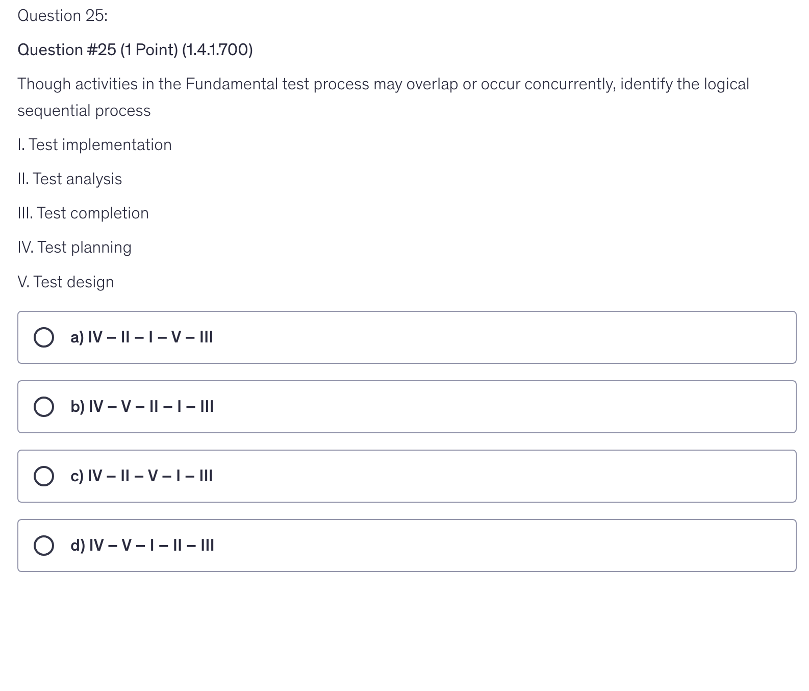 <p>Though activities in the Fundamental test process may overlap or occur concurrently, identify the logical sequential process</p><p>I. Test implementation</p><p>II. Test analysis</p><p>III. Test completion</p><p>IV. Test planning</p><p>V. Test design</p>