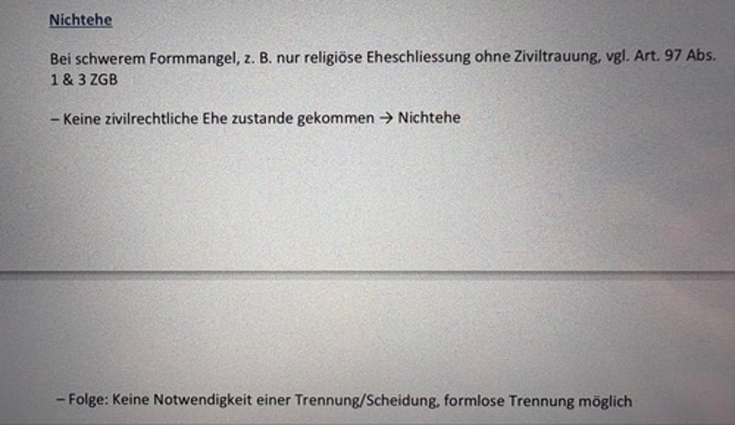 <p>Bei schwerem Formmangel, z. B. nur religiöse Eheschliessung ohne Ziviltrauung, vgl. Art. 97 Abs.</p><p>1 & 3 ZGB</p><p>- Keine zivilrechtliche Ehe zustande gekommen → Nichtehe</p><p>- Folge: Keine Notwendigkeit einer Trennung/Scheidung, formlose Trennung möglich</p>