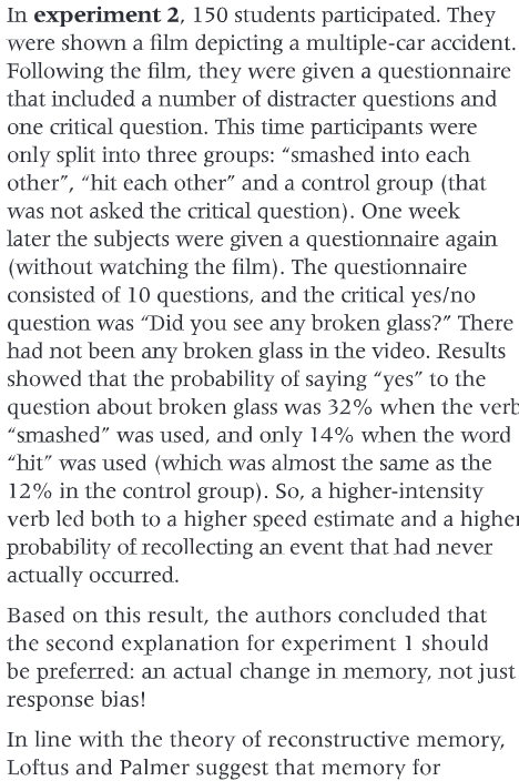 <p>Topic: Reliability of cognitive processes</p><p>Content: Reconstructive memory</p><p>Trigger: Memory change of glass due to primer word.</p><p><strong>Aim</strong>:</p><p>to investigate if participants who had a high-speed estimate in the first part of an experiment would say that they had seen broken glass in the second part of the experiment. The researchers hypothesized that this would happen.</p><p><strong>Procedure</strong>:</p><p>150 students participated in this experiment. They were randomly allocated to conditions. They were shown a 1-minute film depicting a multiple-car accident lasting around 4 seconds. After seeing the film the participants answered a questionnaire. First, they described the accident in their own words, and then they had to answer a number of other questions. Fifty participants were asked:” About how fast were the cars going when they smashed into each other?” Fifty participants were asked:” About how fast were the cars going when they hit each other?” The remaining fifty participants were not asked to estimate speed.</p><p>After one week the participants came back to the laboratory to answer some questions about the accident. There was one critical question this time in a list of a total of 10 questions and it was placed randomly in the list in the questionnaire. The critical question was:” Did you see any broken glass?” The participants simply had to answer “yes” or “no”. In fact, there was no broken glass in the accident the participants had seen but the researchers assumed that broken glass was associated with high speed.</p><p><strong>Findings</strong>:</p><p>The mean estimate of speed by the participants who had the critical question: "About how fast were the cars going when they smashed into each other?” was 10.46 mph. The mean estimate of speed by participants who had the critical question:” About how fast were the cars going when they hit each other?” was 8.00 mph.</p><p>In the ‘smashed’ condition 16 participants said yes to having seen broken glass compared to 7 in the ‘hit’ condition. 6 participants in the control condition answered ‘yes’ to the question. 34 participants in the ‘smashed’ condition answered ‘no’ to the question compared to 43 in the ‘hit’ condition. Although most of the participants accurately reported no broken glass, more of the participants in the ‘smashed’ condition said they saw broken glass.</p><p>The researchers argued that the results of the second experiment provided further support for the theory of reconstructive memory and schema processing. The wording of the critical question led to higher speed estimates in the first part of the experiment and this also had consequences for how participants answered in the second part of the experiment. Loftus and Palmer suggest that participants are influenced by the perception of the event but also by the post-event information provided by the critical question. The researchers argue that this information may be integrated in such a way that it is difficult to say where it came from when the participants try to recall the event. The verb used in the critical question provides further information to the participant about the accident. The word ‘smashed’ gives the participant the idea of an accident that is severe and therefore he or she is more likely to think that there was broken glass.</p>