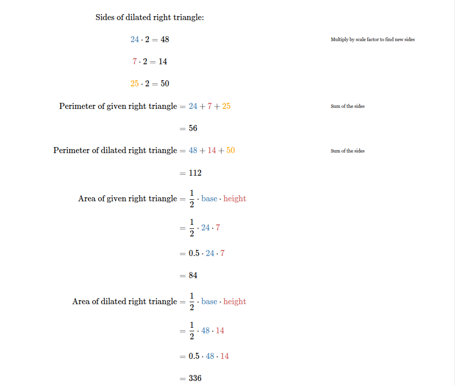 <p><span><span>Perimeter of given right triangle = </span></span><span style="font-family: KaTeX_Main, &quot;Times New Roman&quot;, serif; line-height: 1.2; font-size: 1.21em;"><span>56</span></span><span><span> units.</span></span><br><span><span>Area of given right triangle = </span></span><span style="font-family: KaTeX_Main, &quot;Times New Roman&quot;, serif; line-height: 1.2; font-size: 1.21em;"><span>84</span></span><span><span> units</span></span><sup>2</sup><span><span>.</span></span><br><span><span>Perimeter of dilated right triangle = </span></span><span style="font-family: KaTeX_Main, &quot;Times New Roman&quot;, serif; line-height: 1.2; font-size: 1.21em;"><span>112</span></span><span><span> units.</span></span><br><span><span>Area of dilated right triangle = </span></span><span style="font-family: KaTeX_Main, &quot;Times New Roman&quot;, serif; line-height: 1.2; font-size: 1.21em;"><span>336</span></span><span><span> units</span></span><sup>2</sup><span><span>.</span></span></p>
