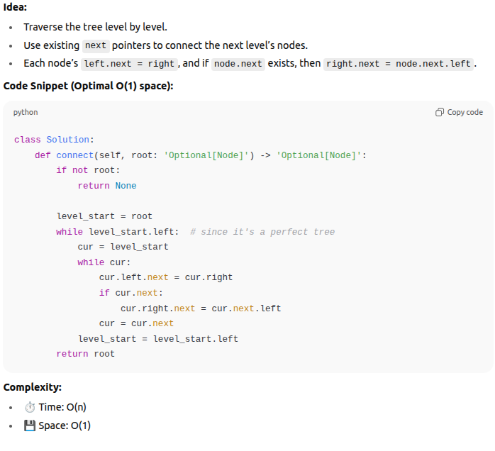 <p><span data-name="bulb" data-type="emoji">💡</span> <strong>Back (Answer / Key Idea + Code)</strong> </p><p><strong>Idea:</strong></p><p> </p><ul><li><p>Traverse the tree level by level.</p></li><li><p>Use existing <code>next</code> pointers to connect the next level’s nodes.</p></li><li><p>Each node’s <code>left.next = right</code>, and if <code>node.next</code> exists, then <code>right.next = node.next.left</code>.<br><br><strong>Complexity:</strong></p><ul><li><p><span data-name="stopwatch" data-type="emoji">⏱</span> Time: O(n)</p></li><li><p><span data-name="floppy_disk" data-type="emoji">💾</span> Space: O(1)</p></li></ul></li></ul><p></p>