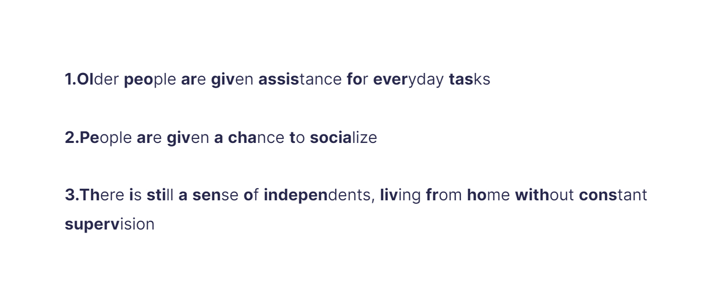 
1. Older people are given assistance for everyday tasks

   \
2. People are given a chance to socialize

   \
3. There is still a sense of independents, living from home without constant supervision