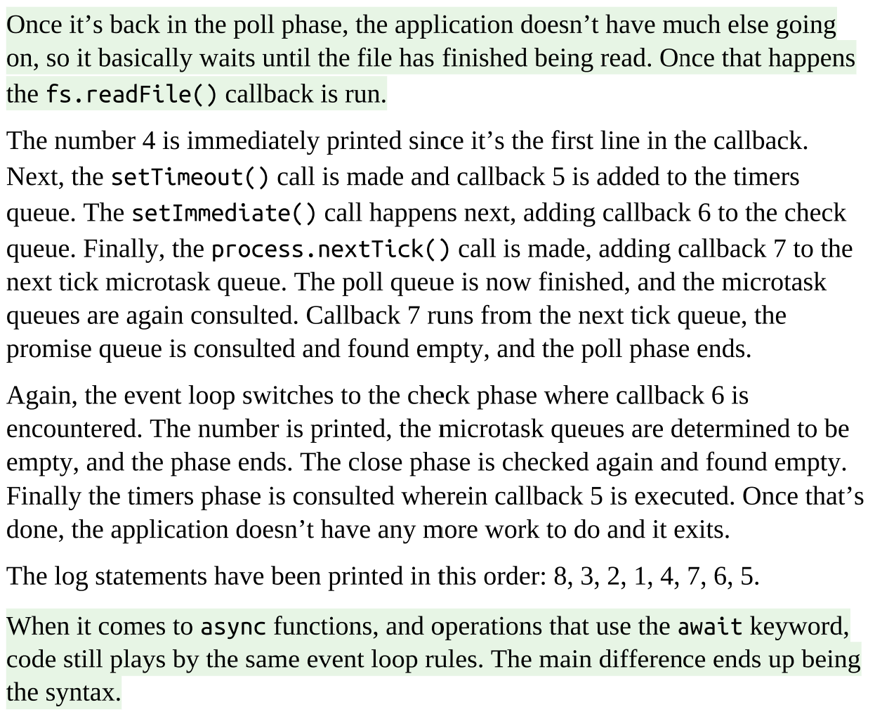 <ol><li><p><strong>The script starts off executing line by line in the <u>Poll Phase.</u></strong></p><ol><li><p><strong>Next Tick Queue</strong>: This queue is for callbacks scheduled using <code>process.nextTick()</code>. These callbacks are given the highest priority and are executed before any other microtasks.</p></li><li><p><strong>Microtask Queue</strong>: This queue is for other microtasks, such as those created by promises. These microtasks are executed after the next tick queue has been processed.</p></li></ol></li><li><p><strong>Check Phase: </strong>Executes callbacks triggered by <code>setImmediate()</code>.</p></li><li><p><strong>The Close Phase: </strong>Executes callbacks triggered by <code>EventEmitter</code> close events, such as when a <code>net.Server</code> TCP server closes.</p></li><li><p><strong>Timers</strong>: Executes callbacks scheduled by <code>setTimeout()</code> and <code>setInterval()</code>.</p></li><li><p><strong>Pending Phase</strong>: the event loop continues back around to the poll phase. If nothing in the poll phase, it exits.</p></li></ol><p></p>